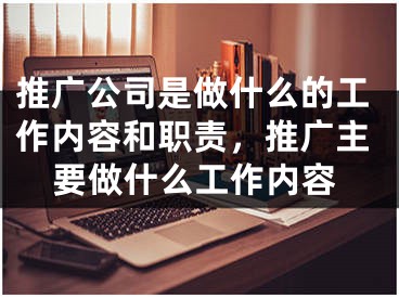 推广公司是做什么的工作内容和职责，推广主要做什么工作内容