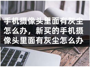 手机摄像头里面有灰尘怎么办，新买的手机摄像头里面有灰尘怎么办