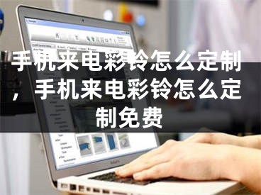 手机来电彩铃怎么定制，手机来电彩铃怎么定制免费