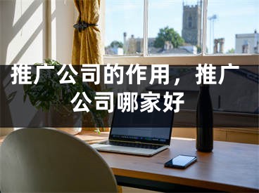 推广公司的作用，推广公司哪家好