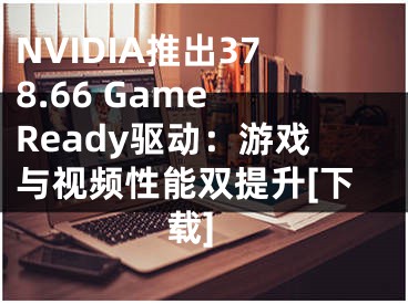 NVIDIA推出378.66 Game Ready驱动：游戏与视频性能双提升[下载]