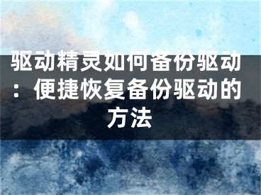 驱动精灵如何备份驱动：便捷恢复备份驱动的方法