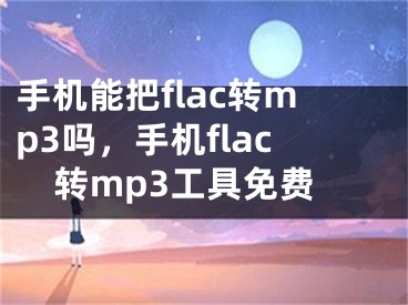 手机能把flac转mp3吗，手机flac转mp3工具免费