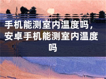 手机能测室内温度吗，安卓手机能测室内温度吗