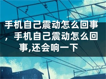 手机自己震动怎么回事，手机自己震动怎么回事,还会响一下