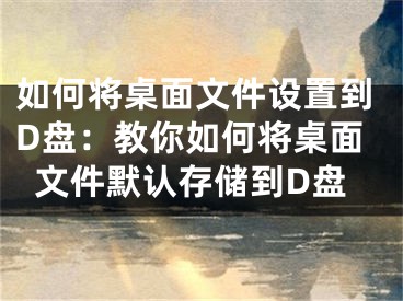 如何将桌面文件设置到D盘：教你如何将桌面文件默认存储到D盘