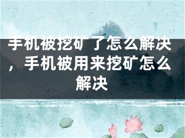 手机被挖矿了怎么解决，手机被用来挖矿怎么解决