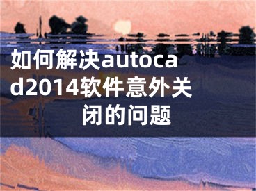 如何解决autocad2014软件意外关闭的问题