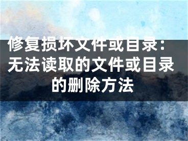 修复损坏文件或目录：无法读取的文件或目录的删除方法