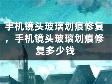 手机镜头玻璃划痕修复，手机镜头玻璃划痕修复多少钱