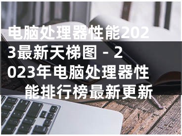 电脑处理器性能2023最新天梯图 - 2023年电脑处理器性能排行榜最新更新