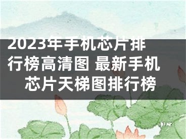 2023年手机芯片排行榜高清图 最新手机芯片天梯图排行榜