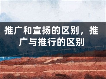 推广和宣扬的区别，推广与推行的区别