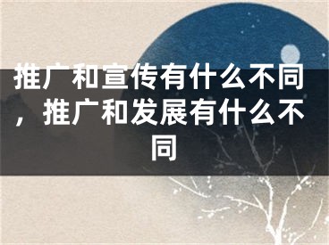 推广和宣传有什么不同，推广和发展有什么不同