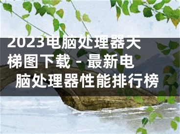 2023电脑处理器天梯图下载 - 最新电脑处理器性能排行榜