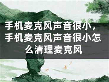 手机麦克风声音很小，手机麦克风声音很小怎么清理麦克风