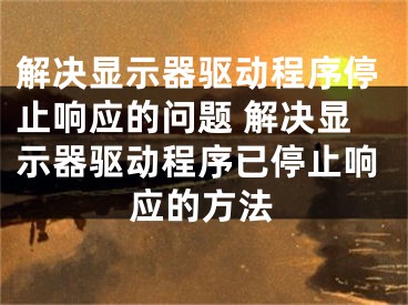 解决显示器驱动程序停止响应的问题 解决显示器驱动程序已停止响应的方法