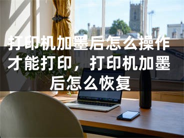 打印机加墨后怎么操作才能打印，打印机加墨后怎么恢复