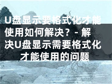 U盘显示要格式化才能使用如何解决？- 解决U盘显示需要格式化才能使用的问题