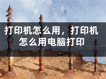 打印机怎么用，打印机怎么用电脑打印