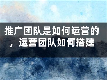 推广团队是如何运营的，运营团队如何搭建