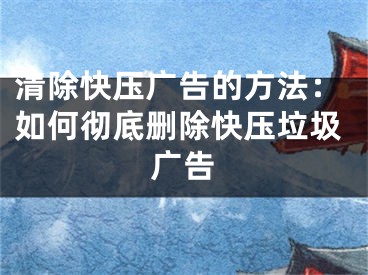 清除快压广告的方法：如何彻底删除快压垃圾广告