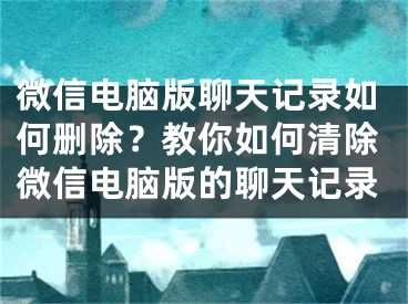 微信电脑版聊天记录如何删除？教你如何清除微信电脑版的聊天记录