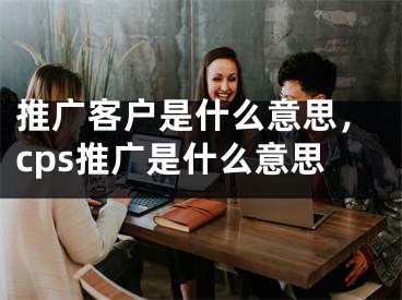 推广客户是什么意思，cps推广是什么意思