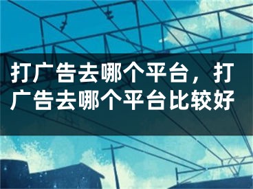 打广告去哪个平台，打广告去哪个平台比较好