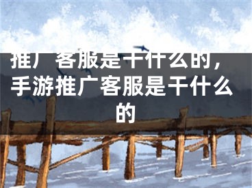 推广客服是干什么的，手游推广客服是干什么的
