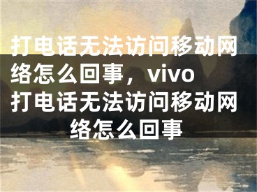 打电话无法访问移动网络怎么回事，vivo打电话无法访问移动网络怎么回事