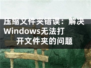 压缩文件夹错误：解决Windows无法打开文件夹的问题