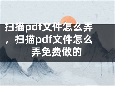 扫描pdf文件怎么弄，扫描pdf文件怎么弄免费做的