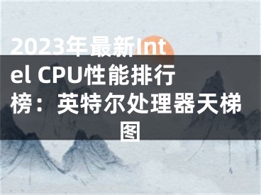 2023年最新Intel CPU性能排行榜：英特尔处理器天梯图