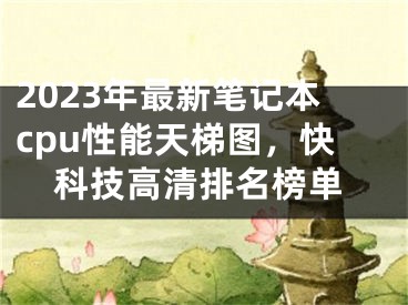 2023年最新笔记本cpu性能天梯图，快科技高清排名榜单