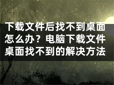 下载文件后找不到桌面怎么办？电脑下载文件桌面找不到的解决方法