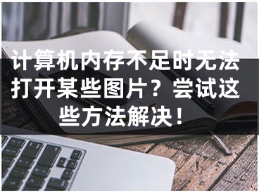 计算机内存不足时无法打开某些图片？尝试这些方法解决！