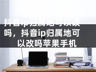 抖音ip归属地可以改吗，抖音ip归属地可以改吗苹果手机