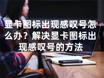 显卡图标出现感叹号怎么办？解决显卡图标出现感叹号的方法