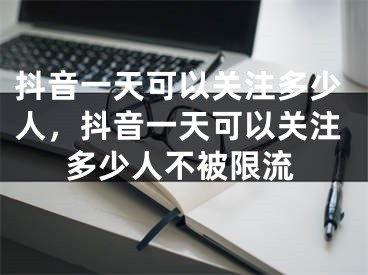 抖音一天可以关注多少人，抖音一天可以关注多少人不被限流