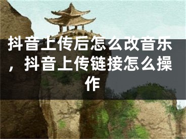 抖音上传后怎么改音乐，抖音上传链接怎么操作