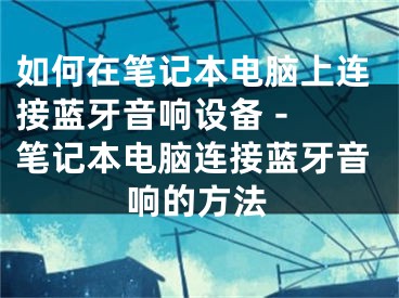 如何在笔记本电脑上连接蓝牙音响设备 - 笔记本电脑连接蓝牙音响的方法