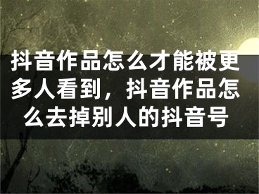 抖音作品怎么才能被更多人看到，抖音作品怎么去掉别人的抖音号