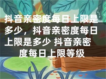 抖音亲密度每日上限是多少，抖音亲密度每日上限是多少 抖音亲密度每日上限等级