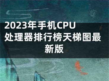 2023年手机CPU处理器排行榜天梯图最新版