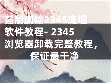 强制删除2345流氓软件教程- 2345浏览器卸载完整教程，保证最干净