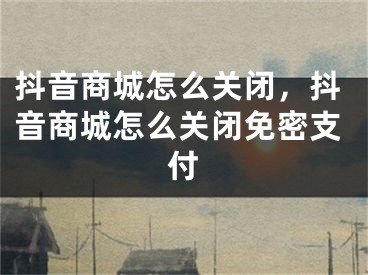 抖音商城怎么关闭，抖音商城怎么关闭免密支付