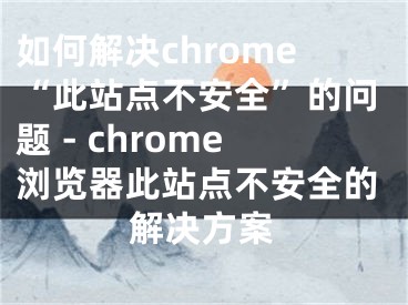 如何解决chrome“此站点不安全”的问题 - chrome浏览器此站点不安全的解决方案
