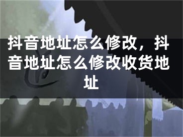 抖音地址怎么修改，抖音地址怎么修改收货地址