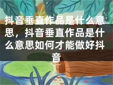 抖音垂直作品是什么意思，抖音垂直作品是什么意思如何才能做好抖音